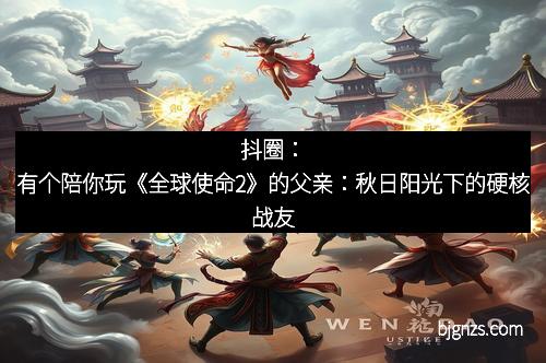 抖圈：有个陪你玩《全球使命2》的父亲：秋日阳光下的硬核战友