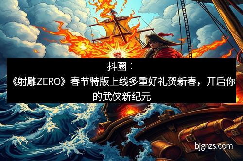 抖圈：《射雕ZERO》春节特版上线多重好礼贺新春，开启你的武侠新纪元