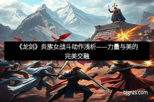 《龙剑》炎族女战斗动作浅析——力量与美的完美交融