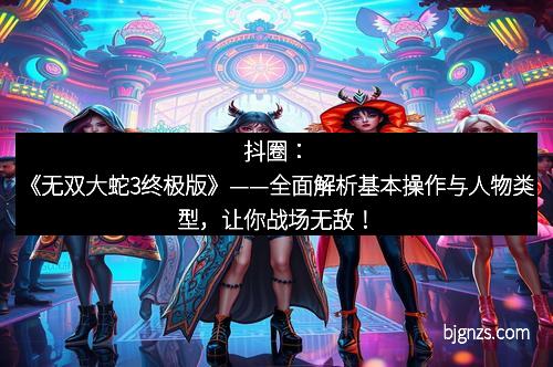 抖圈：《无双大蛇3终极版》——全面解析基本操作与人物类型，让你战场无敌！