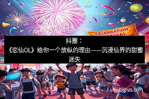 抖圈：《恋仙OL》给你一个放纵的理由——沉浸仙界的甜蜜迷失